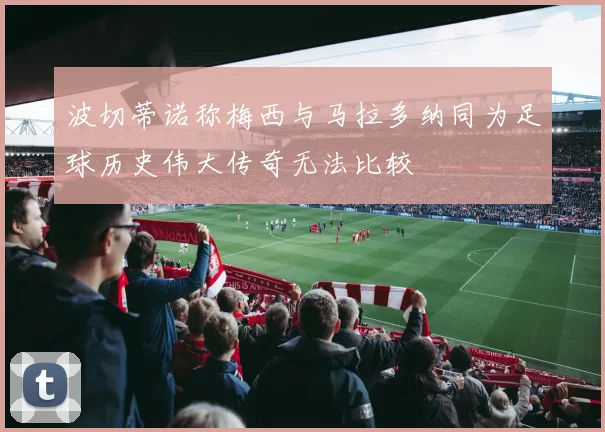 波切蒂诺称梅西与马拉多纳同为足球历史伟大传奇无法比较