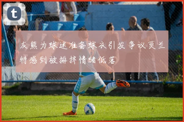 灰熊为球迷准备球衣引发争议莫兰特感到被排挤情绪低落