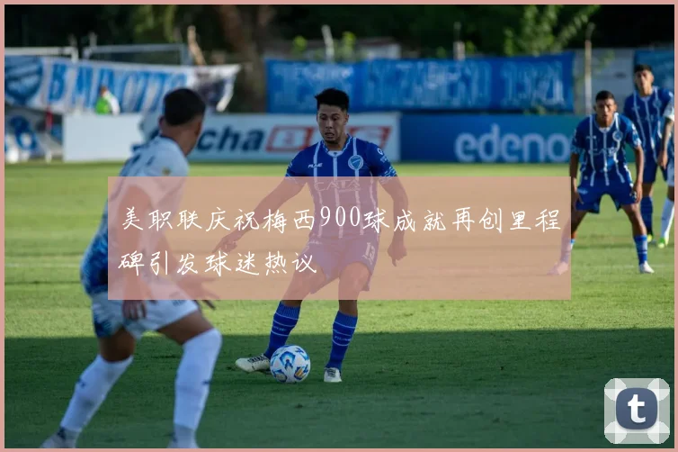 美职联庆祝梅西900球成就再创里程碑引发球迷热议
