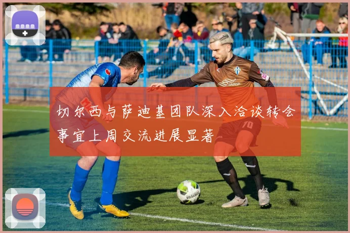 切尔西与萨迪基团队深入洽谈转会事宜上周交流进展显著