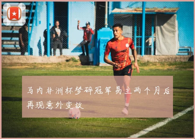 马内非洲杯梦碎冠军易主两个月后再现意外变故