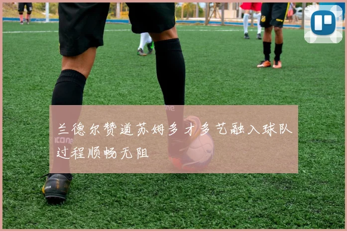兰德尔赞道苏姆多才多艺融入球队过程顺畅无阻
