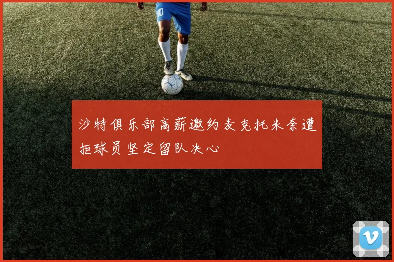 沙特俱乐部高薪邀约麦克托米奈遭拒球员坚定留队决心
