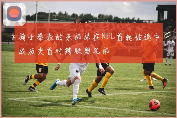 骑士泰森的亲弟弟在NFL首轮被选中成历史首对跨联盟兄弟