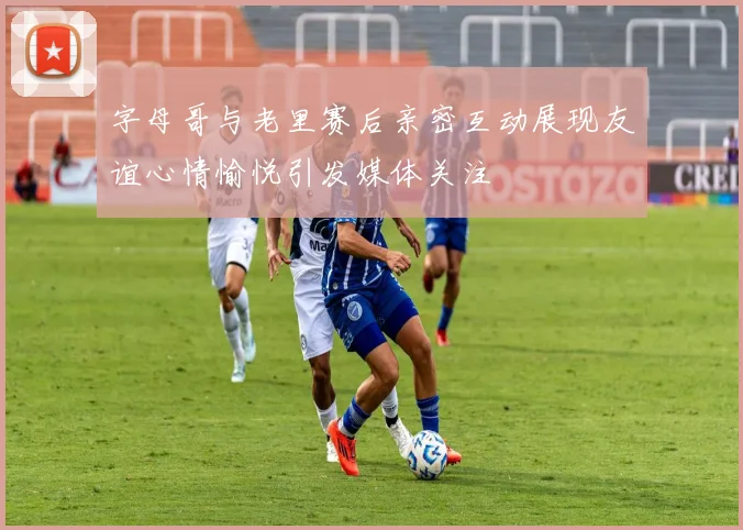 字母哥与老里赛后亲密互动展现友谊心情愉悦引发媒体关注