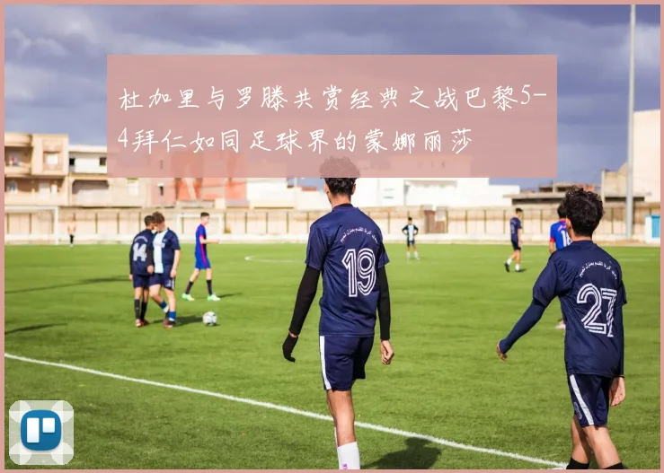 杜加里与罗滕共赏经典之战巴黎5-4拜仁如同足球界的蒙娜丽莎