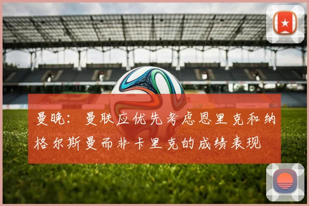 曼晚：曼联应优先考虑恩里克和纳格尔斯曼而非卡里克的成绩表现