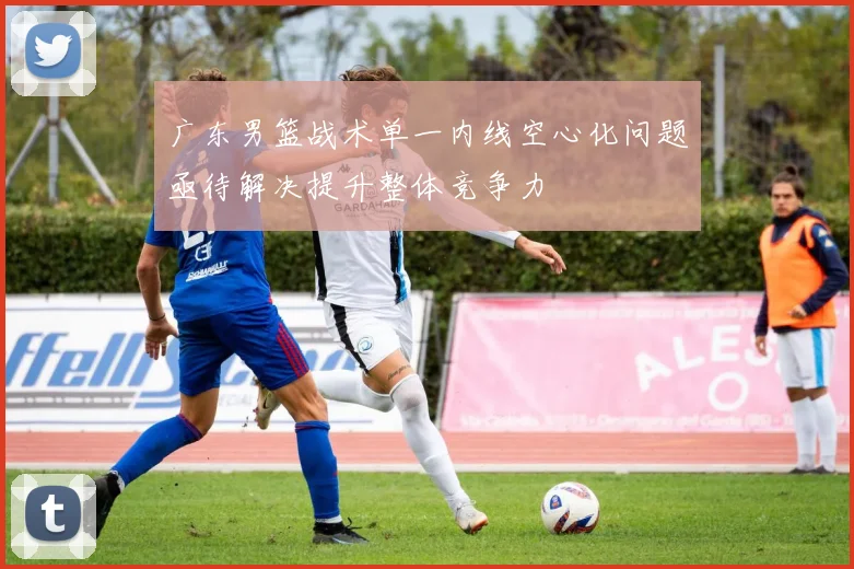 广东男篮战术单一内线空心化问题亟待解决提升整体竞争力