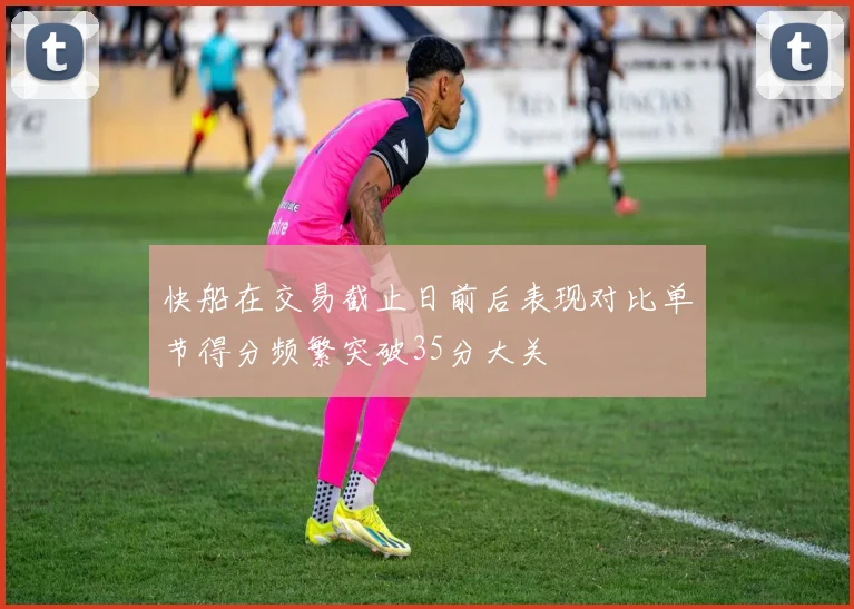快船在交易截止日前后表现对比单节得分频繁突破35分大关