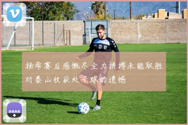 杨希赛后感慨尽全力拼搏未能取胜对泰山收获处子球的遗憾