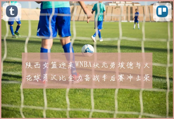 陕西女篮迎来WNBA状元劳埃德与火花球员汉比全力备战季后赛冲击荣耀
