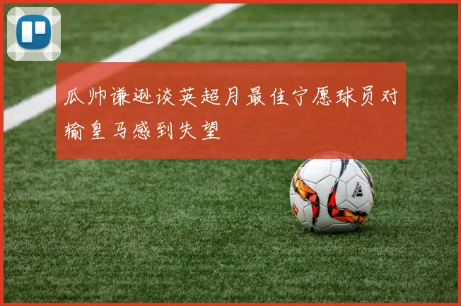 瓜帅谦逊谈英超月最佳宁愿球员对输皇马感到失望