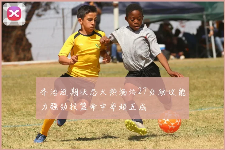 乔治近期状态火热场均27分助攻能力强劲投篮命中率超五成